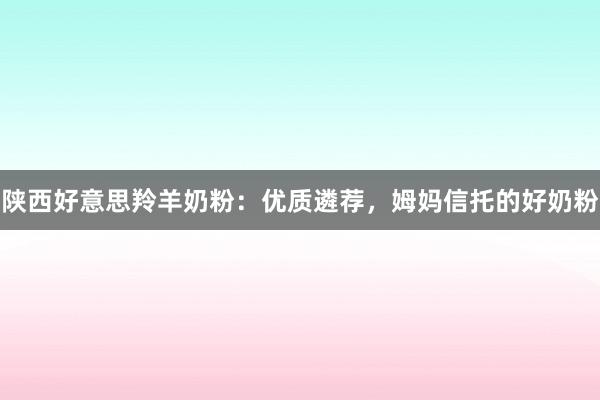 陕西好意思羚羊奶粉：优质遴荐，姆妈信托的好奶粉