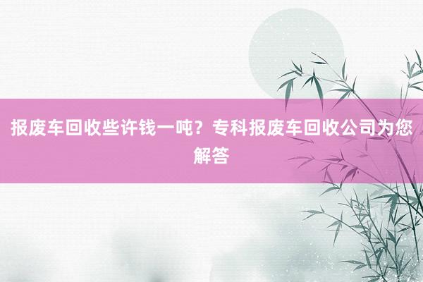 报废车回收些许钱一吨？专科报废车回收公司为您解答